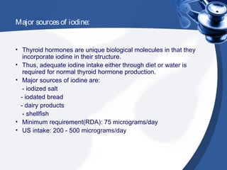 Major sourcesof iodine:
• Thyroid hormones are unique biological molecules in that they
incorporate iodine in their structure.
• Thus, adequate iodine intake either through diet or water is
required for normal thyroid hormone production.
• Major sources of iodine are:
- iodized salt
- iodated bread
- dairy products
- shellfish
• Minimum requirement(RDA): 75 micrograms/day
• US intake: 200 - 500 micrograms/day
 