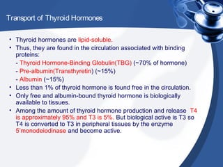 Transport of Thyroid Hormones
• Thyroid hormones are lipid-soluble.
• Thus, they are found in the circulation associated with binding
proteins:
- Thyroid Hormone-Binding Globulin(TBG) (~70% of hormone)
- Pre-albumin(Transthyretin) (~15%)
- Albumin (~15%)
• Less than 1% of thyroid hormone is found free in the circulation.
• Only free and albumin-bound thyroid hormone is biologically
available to tissues.
• Among the amount of thyroid hormone production and release T4
is approximately 95% and T3 is 5%. But biological active is T3 so
T4 is converted to T3 in peripheral tissues by the enzyme
5’monodeiodinase and become active.
 