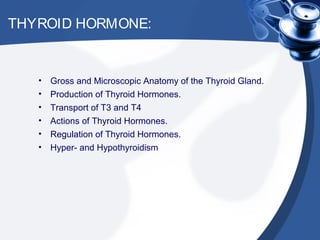 THYROID HORMONE:
• Gross and Microscopic Anatomy of the Thyroid Gland.
• Production of Thyroid Hormones.
• Transport of T3 and T4
• Actions of Thyroid Hormones.
• Regulation of Thyroid Hormones.
• Hyper- and Hypothyroidism
 