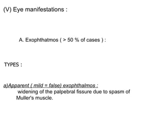 (V) Eye manifestations : A. Exophthatmos ( > 50 % of cases ) :  TYPES  :   a)Apparent ( mild = false) exophthalmos :  widening of the palpebral fissure due to spasm of Muller's muscle. 