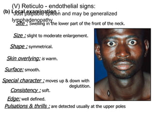(b) Local examination : Site :   Swelling in the lower part of the front of the neck. Size :   slight to moderate enlargement. Shape :   symmetrical. Surface:   smooth. Skin overlying:   is  warm. Special character :   moves up & down with  deglutition. Consistency :   soft. Edge:   well defined. Pulsations & thrills :   are detected usually at the upper poles   (V) Reticulo - endothelial signs:   Just palpable spleen and may be generalized  lymphadenopathy 