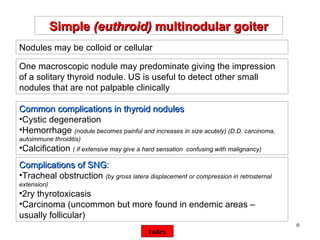 ©  Simple  (euthroid)  multinodular goiter One macroscopic nodule may predominate giving the impression of a solitary thyroid nodule. US is useful to detect other small nodules that are not palpable clinically Nodules may be colloid or cellular Common complications in thyroid nodules Cystic degeneration Hemorrhage  (nodule becomes painful and increases in size acutely) (D.D. carcinoma, autoimmune throiditis) Calcification  ( if extensive may give a hard sensation  confusing with malignancy) Complications of SNG : Tracheal obstruction  (by gross latera displacement or compression in retrosternal extension) 2ry thyrotoxicasis Carcinoma (uncommon but more found in endemic areas – usually follicular) Index 