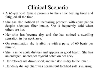Clinical Scenario
• A 65-year-old female presents to the clinic feeling tired and
fatigued all the time.
• She has also noticed an increasing problem with constipation
despite adequate fiber intake. She is frequently cold when
others are hot.
• Her skin has become dry, and she has noticed a swelling
sensation in her neck area.
• On examination she is afebrile with a pulse of 60 beats per
minute.
• She is in no acute distress and appears in good health. She has
an enlarged, nontender thyroid noted on her neck.
• Her reflexes are diminished, and her skin is dry to the touch.
• Her daily dietary chart was normal but fortified salt is missing.
 