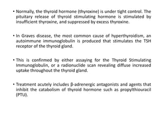 • Normally, the thyroid hormone (thyroxine) is under tight control. The
pituitary release of thyroid stimulating hormone is stimulated by
insufficient thyroxine, and suppressed by excess thyroxine.
• In Graves disease, the most common cause of hyperthyroidism, an
autoimmune immunoglobulin is produced that stimulates the TSH
receptor of the thyroid gland.
• This is confirmed by either assaying for the Thyroid Stimulating
Immunoglobulin, or a radionuclide scan revealing diffuse increased
uptake throughout the thyroid gland.
• Treatment acutely includes β-adrenergic antagonists and agents that
inhibit the catabolism of thyroid hormone such as propylthiouracil
(PTU).
 