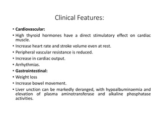 Clinical Features:
• Cardiovascular:
• High thyroid hormones have a direct stimulatory effect on cardiac
muscle.
• Increase heart rate and stroke volume even at rest.
• Peripheral vascular resistance is reduced.
• Increase in cardiac output.
• Arrhythmias.
• Gastrointestinal:
• Weight loss
• Increase bowel movement.
• Liver unction can be markedly deranged, with hypoalbuminaemia and
elevation of plasma aminotransferase and alkaline phosphatase
activities.
 