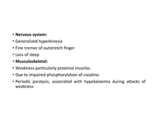 • Nervous system:
• Generalized hyperkinesia
• Fine tremor of outstretch finger
• Loss of sleep
• Musculoskeletal:
• Weakness particularly proximal muscles.
• Due to impaired phosphorylation of creatine.
• Periodic paralysis, associated with hypokalaemia during attacks of
weakness
 