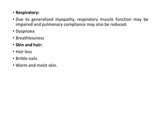 • Respiratory:
• Due to generalized myopathy, respiratory muscle function may be
impaired and pulmonary compliance may also be reduced.
• Dyspnoea
• Breathlessness
• Skin and hair:
• Hair loss
• Brittle nails
• Warm and moist skin.
 