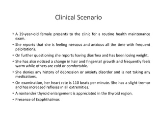 Clinical Scenario
• A 39-year-old female presents to the clinic for a routine health maintenance
exam.
• She reports that she is feeling nervous and anxious all the time with frequent
palpitations.
• On further questioning she reports having diarrhea and has been losing weight.
• She has also noticed a change in hair and fingernail growth and frequently feels
warm while others are cold or comfortable.
• She denies any history of depression or anxiety disorder and is not taking any
medications.
• On examination, her heart rate is 110 beats per minute. She has a slight tremor
and has increased reflexes in all extremities.
• A nontender thyroid enlargement is appreciated in the thyroid region.
• Presence of Exophthalmos
 