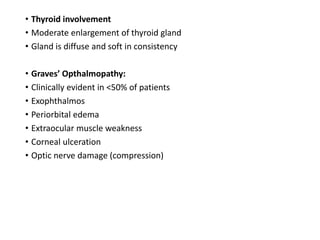 • Thyroid involvement
• Moderate enlargement of thyroid gland
• Gland is diffuse and soft in consistency
• Graves’ Opthalmopathy:
• Clinically evident in <50% of patients
• Exophthalmos
• Periorbital edema
• Extraocular muscle weakness
• Corneal ulceration
• Optic nerve damage (compression)
 