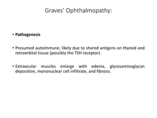 Graves’ Ophthalmopathy:
• Pathogenesis
• Presumed autoimmune, likely due to shared antigens on thyroid and
retroorbital tissue (possibly the TSH receptor).
• Extraocular muscles enlarge with edema, glycosaminoglycan
deposition, mononuclear cell infiltrate, and fibrosis.
 