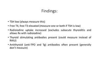 Findings:
• TSH low (always measure this)
• Free T4, free T3 elevated (measure one or both if TSH is low)
• Radioiodine uptake increased (excludes subacute thyroiditis and
allows Rx with radioiodine)
• Thyroid stimulating antibodies present (could measure instead of
RAIU)
• Antithyroid (anti-TPO and Tg) antibodies often present (generally
don’t measure)
 