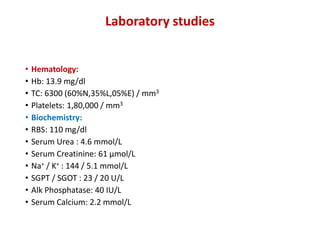 Laboratory studies
• Hematology:
• Hb: 13.9 mg/dl
• TC: 6300 (60%N,35%L,05%E) / mm3
• Platelets: 1,80,000 / mm3
• Biochemistry:
• RBS: 110 mg/dl
• Serum Urea : 4.6 mmol/L
• Serum Creatinine: 61 μmol/L
• Na+ / K+ : 144 / 5.1 mmol/L
• SGPT / SGOT : 23 / 20 U/L
• Alk Phosphatase: 40 IU/L
• Serum Calcium: 2.2 mmol/L
 