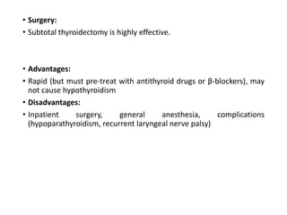• Surgery:
• Subtotal thyroidectomy is highly effective.
• Advantages:
• Rapid (but must pre-treat with antithyroid drugs or β-blockers), may
not cause hypothyroidism
• Disadvantages:
• Inpatient surgery, general anesthesia, complications
(hypoparathyroidism, recurrent laryngeal nerve palsy)
 