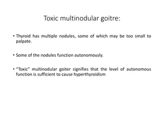 Toxic multinodular goitre:
• Thyroid has multiple nodules, some of which may be too small to
palpate.
• Some of the nodules function autonomously.
• “Toxic” multinodular goiter signifies that the level of autonomous
function is sufficient to cause hyperthyroidism
 
