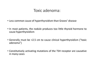 Toxic adenoma:
• Less common cause of hyperthyroidism than Graves’ disease
• In most patients, the nodule produces too little thyroid hormone to
cause hyperthyroidism
• Generally must be >2.5 cm to cause clinical hyperthyroidism (“toxic
adenoma”)
• Constitutively activating mutations of the TSH receptor are causative
in many cases
 