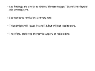 • Lab findings are similar to Graves’ disease except TSI and anti-thyroid
Abs are negative.
• Spontaneous remissions are very rare.
• Thionamides will lower T4 and T3, but will not lead to cure.
• Therefore, preferred therapy is surgery or radioiodine.
 