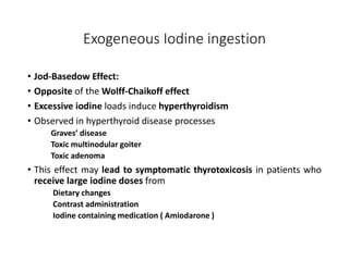 Exogeneous Iodine ingestion
• Jod-Basedow Effect:
• Opposite of the Wolff-Chaikoff effect
• Excessive iodine loads induce hyperthyroidism
• Observed in hyperthyroid disease processes
Graves’ disease
Toxic multinodular goiter
Toxic adenoma
• This effect may lead to symptomatic thyrotoxicosis in patients who
receive large iodine doses from
Dietary changes
Contrast administration
Iodine containing medication ( Amiodarone )
 
