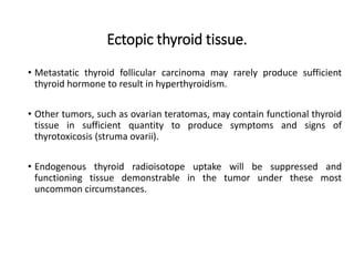 Ectopic thyroid tissue.
• Metastatic thyroid follicular carcinoma may rarely produce sufficient
thyroid hormone to result in hyperthyroidism.
• Other tumors, such as ovarian teratomas, may contain functional thyroid
tissue in sufficient quantity to produce symptoms and signs of
thyrotoxicosis (struma ovarii).
• Endogenous thyroid radioisotope uptake will be suppressed and
functioning tissue demonstrable in the tumor under these most
uncommon circumstances.
 