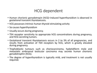 HCG dependent
• Human chorionic gonadotropin (hCG)–induced hyperthyroidism is observed in
gestational transient thyrotoxicosis.
• hCG possesses intrinsic human thyroid stimulating activity
• So causes hyperthyroidism
• Usually occurs during pregnancy.
• TSH receptor sensitivity to appropriate hCG concentrations during pregnancy,
and hCG-secreting tumors.
• Gestational transient thyrotoxicosis occurs in 2 to 3% of all pregnancies, and
results from activation of TSH receptors by hCG, which is greatly elevated
during pregnancy.
• Trophoblastic tumours such as choriocarcinoma, hydatidiform mole and
metastatic embryonal testicular carcinoma may secrete human chorionic
gonadotrophin (hCG).
• The degree of hyperthyroidism is typically mild, and treatment is not usually
required.
 