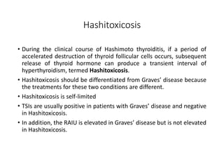 Hashitoxicosis
• During the clinical course of Hashimoto thyroiditis, if a period of
accelerated destruction of thyroid follicular cells occurs, subsequent
release of thyroid hormone can produce a transient interval of
hyperthyroidism, termed Hashitoxicosis.
• Hashitoxicosis should be differentiated from Graves’ disease because
the treatments for these two conditions are different.
• Hashitoxicosis is self-limited
• TSIs are usually positive in patients with Graves’ disease and negative
in Hashitoxicosis.
• In addition, the RAIU is elevated in Graves’ disease but is not elevated
in Hashitoxicosis.
 