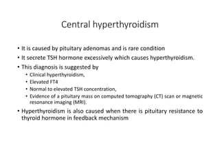 Central hyperthyroidism
• It is caused by pituitary adenomas and is rare condition
• It secrete TSH hormone excessively which causes hyperthyroidism.
• This diagnosis is suggested by
• Clinical hyperthyroidism,
• Elevated FT4
• Normal to elevated TSH concentration,
• Evidence of a pituitary mass on computed tomography (CT) scan or magnetic
resonance imaging (MRI).
• Hyperthyroidism is also caused when there is pituitary resistance to
thyroid hormone in feedback mechanism
 