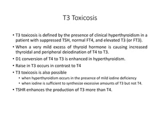 T3 Toxicosis
• T3 toxicosis is defined by the presence of clinical hyperthyroidism in a
patient with suppressed TSH, normal FT4, and elevated T3 (or FT3).
• When a very mild excess of thyroid hormone is causing increased
thyroidal and peripheral deiodination of T4 to T3.
• D1 conversion of T4 to T3 is enhanced in hyperthyroidism.
• Raise in T3 occurs in contrast to T4
• T3 toxicosis is also possible
• when hyperthyroidism occurs in the presence of mild iodine deficiency
• when iodine is sufficient to synthesize excessive amounts of T3 but not T4.
• TSHR enhances the production of T3 more than T4.
 