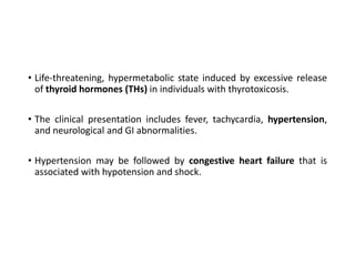 • Life-threatening, hypermetabolic state induced by excessive release
of thyroid hormones (THs) in individuals with thyrotoxicosis.
• The clinical presentation includes fever, tachycardia, hypertension,
and neurological and GI abnormalities.
• Hypertension may be followed by congestive heart failure that is
associated with hypotension and shock.
 