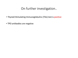 On further investigation..
• Thyroid Stimulating Immunoglobulins (TSIs) test is positive
• TPO antibodies are negative
 