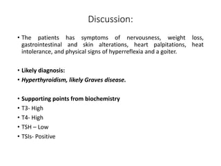 Discussion:
• The patients has symptoms of nervousness, weight loss,
gastrointestinal and skin alterations, heart palpitations, heat
intolerance, and physical signs of hyperreflexia and a goiter.
• Likely diagnosis:
• Hyperthyroidism, likely Graves disease.
• Supporting points from biochemistry
• T3- High
• T4- High
• TSH – Low
• TSIs- Positive
 