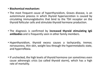 • Biochemical mechanism:
• The most frequent cause of hyperthyroidism, Graves disease, is an
autoimmune process in which thyroid hypersecretion is caused by
circulating immunoglobulins that bind to the TSH receptor on the
thyroid follicular cells and stimulate thyroid hormone production.
• The diagnosis is confirmed by increased thyroid stimulating IgG
antibodies and is frequently seen in other family members.
• Hyperthyroidism, thyroid excess causes a tachycardia, tremor,
nervousness, thin skin, weight loss through the hypermetabolic state,
and hyperreflexia.
• If unchecked, the high levels of thyroid hormone can sometimes even
cause adrenergic crisis (so called thyroid storm), which has a high
rate of mortality.
 