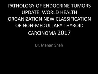 PATHOLOGY OF ENDOCRINE TUMORS
UPDATE: WORLD HEALTH
ORGANIZATION NEW CLASSIFICATION
OF NON-MEDULLARY THYROID
CARCINOMA 2017
Dr. Manan Shah
 