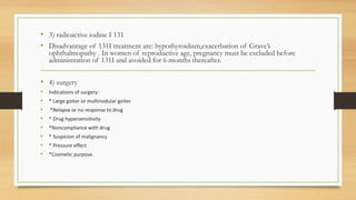 • 3) radioactive iodine I 131
• Disadvantage of 131I treatment are: hypothyroidism,exacerbation of Grave’s
ophthalmopathy . In women of reproductive age, pregnancy must be excluded before
administration of 131I and avoided for 6 months thereafter.
• 4) surgery
• Indications of surgery:
• * Large goiter or multinodular goiter
• *Relapse or no response to drug
• * Drug hypersensitivity
• *Noncompliance with drug
• * Suspicion of malignancy
• * Pressure effect
• *Cosmetic purpose.
 