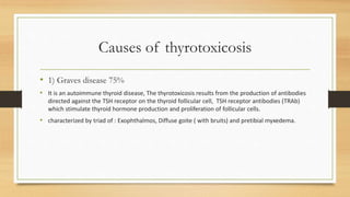 Causes of thyrotoxicosis
• 1) Graves disease 75%
• It is an autoimmune thyroid disease, The thyrotoxicosis results from the production of antibodies
directed against the TSH receptor on the thyroid follicular cell, TSH receptor antibodies (TRAb)
which stimulate thyroid hormone production and proliferation of follicular cells.
• characterized by triad of : Exophthalmos, Diffuse goite ( with bruits) and pretibial myxedema.
 