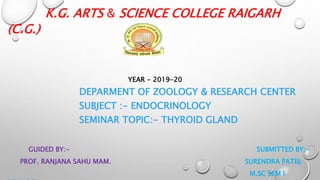 K.G. ARTS & SCIENCE COLLEGE RAIGARH
(C.G.)
YEAR - 2019-20
DEPARMENT OF ZOOLOGY & RESEARCH CENTER
SUBJECT :- ENDOCRINOLOGY
SEMINAR TOPIC:- THYROID GLAND
GUIDED BY:- SUBMITTED BY:-
PROF. RANJANA SAHU MAM. SURENDRA PATEL
M.SC SEM I
 