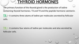 THYROID HORMONES
The primary function of the thyroid gland is the production of iodine
containing thyroid hormones. T3 and T4 and the peptide hormone calcitonin.
T3 :- it contains three atoms of iodine per molecules secreted by follicular
cells.
T4 :- it contains four atoms of iodine per molecules and also secreted by
follicular cells.
 