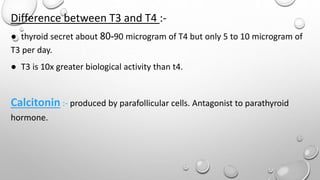 Difference between T3 and T4 :-
● thyroid secret about 80-90 microgram of T4 but only 5 to 10 microgram of
T3 per day.
● T3 is 10x greater biological activity than t4.
Calcitonin :- produced by parafollicular cells. Antagonist to parathyroid
hormone.
 