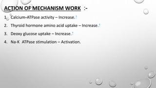 ACTION OF MECHANISM WORK :-
1. Calcium-ATPase activity – Increase.
2. Thyroid hormone amino acid uptake – Increase.
3. Deoxy glucose uptake – Increase.
4. Na-K ATPase stimulation – Activation.
 