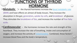 FUNCTIONS OF THYROID
HORMONE
•Metabolic :- the thyroid hormones increase the basal metabolic rate
(BMR) and have effects on almost all body tissues. They increase the
absorption in the gut, generation, uptake by cells, and breakdown of glucose.
They stimulate the breakdown of fats, and increase the number of free fatty
acids.
•Cardiovascular :- the hormones increase the rate and strength of the
heartbeat. They increase the rate of breathing, intake and consumption of
oxygen, and increase the activity of mitochondria. Combined, these factors
increase blood flow and the body's temperature.
 