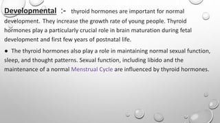 Developmental :- thyroid hormones are important for normal
development. They increase the growth rate of young people. Thyroid
hormones play a particularly crucial role in brain maturation during fetal
development and first few years of postnatal life.
● The thyroid hormones also play a role in maintaining normal sexual function,
sleep, and thought patterns. Sexual function, including libido and the
maintenance of a normal Menstrual Cycle are influenced by thyroid hormones.
 