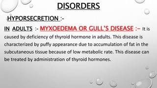 DISORDERS
HYPORSECRETION :-
IN ADULTS :- MYXOEDEMA OR GULL’S DISEASE :- It is
caused by deficiency of thyroid hormone in adults. This disease is
characterized by puffy appearance due to accumulation of fat in the
subcutaneous tissue because of low metabolic rate. This disease can
be treated by administration of thyroid hormones.
 