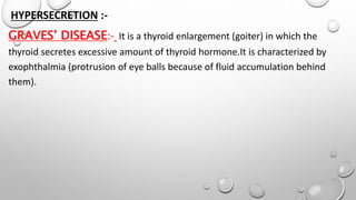 HYPERSECRETION :-
GRAVES’ DISEASE:- It is a thyroid enlargement (goiter) in which the
thyroid secretes excessive amount of thyroid hormone.It is characterized by
exophthalmia (protrusion of eye balls because of fluid accumulation behind
them).
 