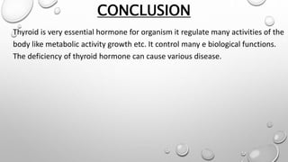 CONCLUSION
Thyroid is very essential hormone for organism it regulate many activities of the
body like metabolic activity growth etc. It control many e biological functions.
The deficiency of thyroid hormone can cause various disease.
 