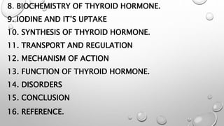 8. BIOCHEMISTRY OF THYROID HORMONE.
9. IODINE AND IT’S UPTAKE
10. SYNTHESIS OF THYROID HORMONE.
11. TRANSPORT AND REGULATION
12. MECHANISM OF ACTION
13. FUNCTION OF THYROID HORMONE.
14. DISORDERS
15. CONCLUSION
16. REFERENCE.
 