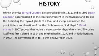 HISTORY
French chemist Bernard Courtois discovered iodine in 1811, and in 1896 Eugen
Baumann documented it as the central ingredient in the thyroid gland. He did
this by boiling the thyroid glands of a thousand sheep, and named the
precipitate, a combination of the thyroid hormones, 'iodothyrin'. David
marine in 1907 proved that iodine is necessary for thyroid function. Thyroxine
itself was first isolated in 1914 and synthesized in 1927, and tri-iodothyroxine
in 1952. The conversion of T4 to T3 was discovered in 1970.
 
