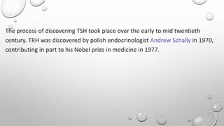 The process of discovering TSH took place over the early to mid twentieth
century. TRH was discovered by polish endocrinologist Andrew Schally in 1970,
contributing in part to his Nobel prize in medicine in 1977.
 