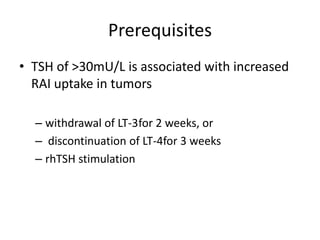 Prerequisites
• TSH of >30mU/L is associated with increased
RAI uptake in tumors
– withdrawal of LT-3for 2 weeks, or
– discontinuation of LT-4for 3 weeks
– rhTSH stimulation

 
