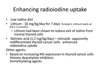 Enhancing radioiodine uptake
• Low iodine diet
• Lithium - 10 mg/kg/day for 7 days. To keep S. Lithium levels at
0.8-1.2 mmol/L)

– Lithium had been shown to reduce exit of iodine from
normal thyroid cells
• Retinoic acid (1.2 mg/kg/day) – retinoids -apparently
redifferentiate thyroid cancer cells - enhanced
radioiodine uptake
Other agents:
• Based on increasing NIS expression in thyroid cancer cells
Histone deacetylate inhibitors
Demethylating agents

 
