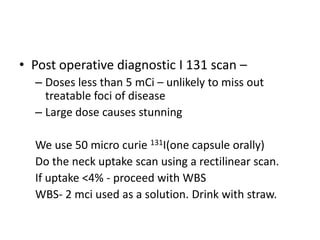 • Post operative diagnostic I 131 scan –
– Doses less than 5 mCi – unlikely to miss out
treatable foci of disease
– Large dose causes stunning
We use 50 micro curie 131I(one capsule orally)
Do the neck uptake scan using a rectilinear scan.
If uptake <4% - proceed with WBS
WBS- 2 mci used as a solution. Drink with straw.

 