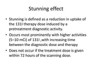 Stunning effect
• Stunning is defined as a reduction in uptake of
the 131I therapy dose induced by a
pretreatment diagnostic activity.
• Occurs most prominently with higher activities
(5–10 mCi) of 131I ,with increasing time
between the diagnostic dose and therapy
• Does not occur if the treatment dose is given
within 72 hours of the scanning dose.

 