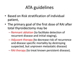 ATA guidelines
• Based on Risk stratification of individual
patient,
• The primary goal of the first dose of RAI after
total thyroidectomy may be
– Remnant ablation (to facilitate detection of
recurrent disease and initial staging),
– Adjuvant therapy (to decrease risk of recurrence
and disease specific mortality by destroying
suspected, but unproven metastatic disease)
– RAI therapy (to treat known persistent disease).

 